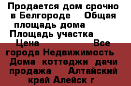 Продается дом срочно в Белгороде. › Общая площадь дома ­ 275 › Площадь участка ­ 11 › Цена ­ 25 000 000 - Все города Недвижимость » Дома, коттеджи, дачи продажа   . Алтайский край,Алейск г.
